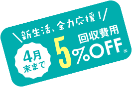 新生活全力応援！ 4月末まで回収費用5%OFF